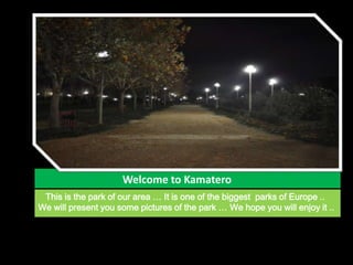                                 Welcome to Kamatero    This is the park of our area … It is one of the biggest  parks of Europe .. We will present you some pictures of the park … Wehope you will enjoy it .. 