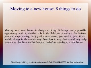 Moving to a new house: 8 things to do
Moving to a new house is always exciting. It brings every possible
opportunity with it; whether it is in the field job or culture. But before,
you start experiencing the joy of a new house; you need to plan it well
and do things in the certain way. Needless to say, that would only help
your cause. So, here are the things to do before moving to a new house.
Need help in hiring professional movers? Call 074394-58850 for free estimates
 