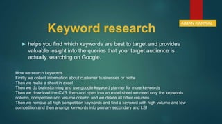 Keyword research
 helps you find which keywords are best to target and provides
valuable insight into the queries that your target audience is
actually searching on Google.
How we search keywords.
Firstly we collect information about customer businesses or niche
Then we make a sheet in excel
Then we do brainstorming and use google keyword planner for more keywords
Then we download the CVS. form and open into an excel sheet we need only the keywords
column, competition and volume column and we delete all other columns
Then we remove all high competition keywords and find a keyword with high volume and low
competition and then arrange keywords into primary secondary and LSI
AIMAN KANWAL
 