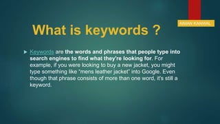 What is keywords ?
 Keywords are the words and phrases that people type into
search engines to find what they're looking for. For
example, if you were looking to buy a new jacket, you might
type something like “mens leather jacket” into Google. Even
though that phrase consists of more than one word, it's still a
keyword.
AIMAN KANWAL
 