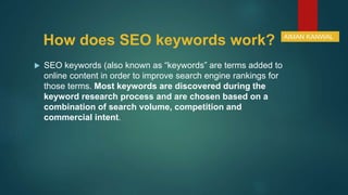 How does SEO keywords work?
 SEO keywords (also known as “keywords” are terms added to
online content in order to improve search engine rankings for
those terms. Most keywords are discovered during the
keyword research process and are chosen based on a
combination of search volume, competition and
commercial intent.
AIMAN KANWAL
 