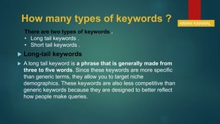 How many types of keywords ?
 Long-tail keywords
 A long tail keyword is a phrase that is generally made from
three to five words. Since these keywords are more specific
than generic terms, they allow you to target niche
demographics. These keywords are also less competitive than
generic keywords because they are designed to better reflect
how people make queries.
There are two types of keywords .
• Long tail keywords .
• Short tail keywords .
AIMAN KANWAL
 