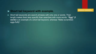  Short tail keyword with example.
 Short tail keywords are search phrases with only one or words. Their
length makes them less specific than searches with more words. “Egg” (1
word) is an example of a short tail keyword, whereas “Make scrambled
eggs fluffy”
AIMAN KANWAL
 