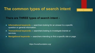 The common types of search intent
There are THREE types of search intent -
 Informational keywords — searchers looking for an answer to a specific
question or general information.
 Transactional keywords — searchers looking to investigate brands or
services.
 Navigational keywords — searchers intending to find a specific site or page.
AIMAN KANWAL
https://hunarfoundation.org/
 
