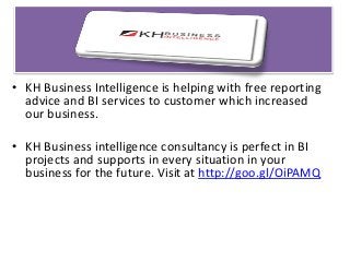 • KH Business Intelligence is helping with free reporting
advice and BI services to customer which increased
our business.
• KH Business intelligence consultancy is perfect in BI
projects and supports in every situation in your
business for the future. Visit at http://goo.gl/OiPAMQ
 