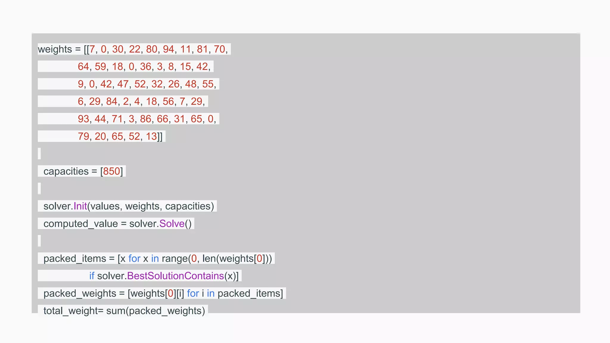 weights = [[7, 0, 30, 22, 80, 94, 11, 81, 70,
64, 59, 18, 0, 36, 3, 8, 15, 42,
9, 0, 42, 47, 52, 32, 26, 48, 55,
6, 29, 84, 2, 4, 18, 56, 7, 29,
93, 44, 71, 3, 86, 66, 31, 65, 0,
79, 20, 65, 52, 13]]
capacities = [850]
solver.Init(values, weights, capacities)
computed_value = solver.Solve()
packed_items = [x for x in range(0, len(weights[0]))
if solver.BestSolutionContains(x)]
packed_weights = [weights[0][i] for i in packed_items]
total_weight= sum(packed_weights)
 