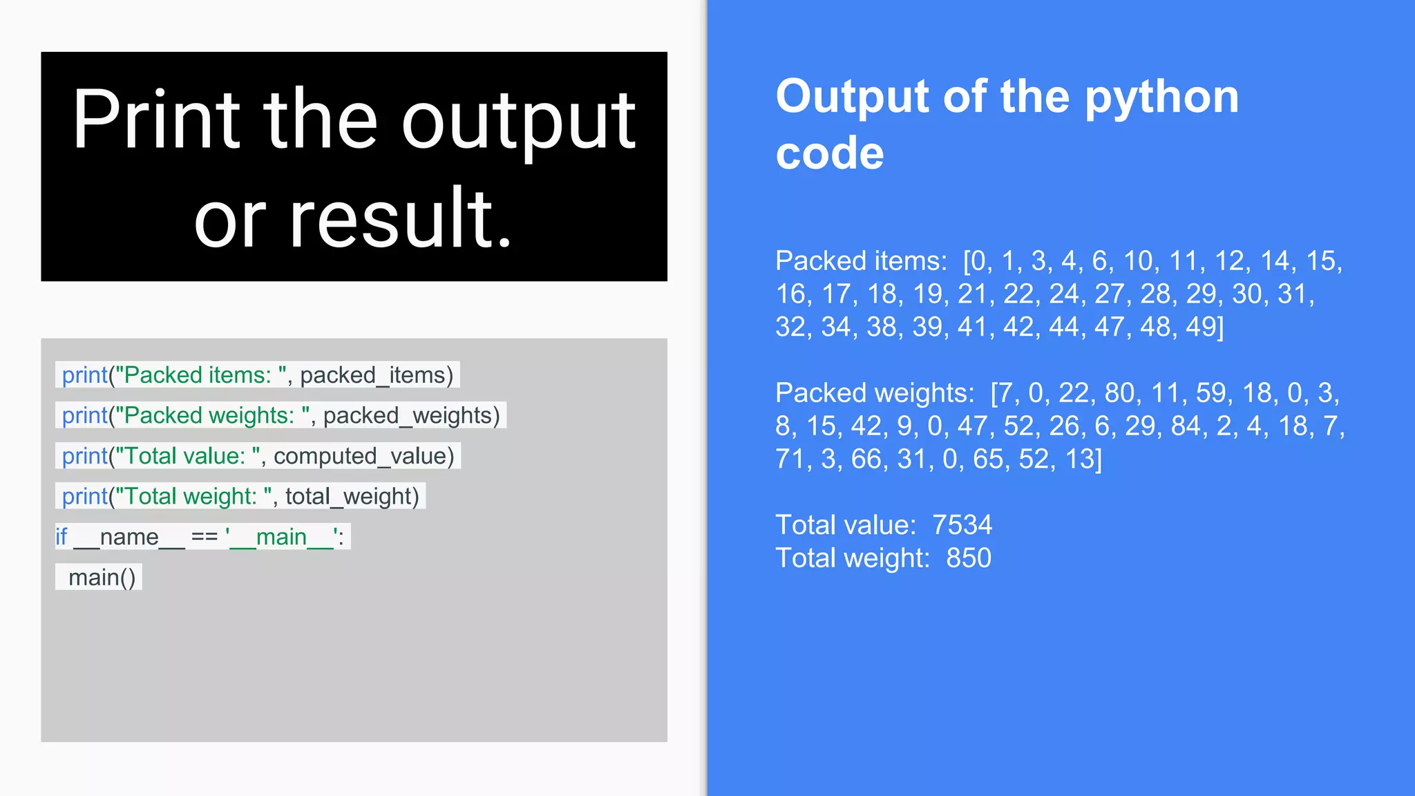 Print the output
or result.
print("Packed items: ", packed_items)
print("Packed weights: ", packed_weights)
print("Total value: ", computed_value)
print("Total weight: ", total_weight)
if __name__ == '__main__':
main()
Packed items: [0, 1, 3, 4, 6, 10, 11, 12, 14, 15,
16, 17, 18, 19, 21, 22, 24, 27, 28, 29, 30, 31,
32, 34, 38, 39, 41, 42, 44, 47, 48, 49]
Packed weights: [7, 0, 22, 80, 11, 59, 18, 0, 3,
8, 15, 42, 9, 0, 47, 52, 26, 6, 29, 84, 2, 4, 18, 7,
71, 3, 66, 31, 0, 65, 52, 13]
Total value: 7534
Total weight: 850
Output of the python
code
 