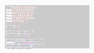 weights = [[7, 0, 30, 22, 80, 94, 11, 81, 70,
64, 59, 18, 0, 36, 3, 8, 15, 42,
9, 0, 42, 47, 52, 32, 26, 48, 55,
6, 29, 84, 2, 4, 18, 56, 7, 29,
93, 44, 71, 3, 86, 66, 31, 65, 0,
79, 20, 65, 52, 13]]
capacities = [850]
solver.Init(values, weights, capacities)
computed_value = solver.Solve()
packed_items = [x for x in range(0, len(weights[0]))
if solver.BestSolutionContains(x)]
packed_weights = [weights[0][i] for i in packed_items]
total_weight= sum(packed_weights)
 