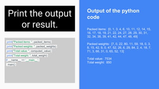 Print the output
or result.
print("Packed items: ", packed_items)
print("Packed weights: ", packed_weights)
print("Total value: ", computed_value)
print("Total weight: ", total_weight)
if __name__ == '__main__':
main()
Packed items: [0, 1, 3, 4, 6, 10, 11, 12, 14, 15,
16, 17, 18, 19, 21, 22, 24, 27, 28, 29, 30, 31,
32, 34, 38, 39, 41, 42, 44, 47, 48, 49]
Packed weights: [7, 0, 22, 80, 11, 59, 18, 0, 3,
8, 15, 42, 9, 0, 47, 52, 26, 6, 29, 84, 2, 4, 18, 7,
71, 3, 66, 31, 0, 65, 52, 13]
Total value: 7534
Total weight: 850
Output of the python
code
 