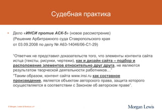 Судебная практика

•    Дело «ИНСИ против АСК-5» (новое рассмотрение)
     (Решение Арбитражного суда Ставропольского края
     от 03.09.2008 по делу № А63-14046/06-С1-29)

     “Ответчик не представил доказательств того, что элементы контента сайта
     истца (тексты, рисунки, чертежи), как и дизайн сайта – подбор и
     расположение элементов относительно друг друга, не являются
     результатом творческой деятельности работников…”
     “Таким образом, контент сайта www.insi.ru как составное
     произведение, является объектом авторского права, защита которого
     осуществляется в соответствии с Законом об авторском праве”.




© Morgan, Lewis & Bockius LLP            5
 