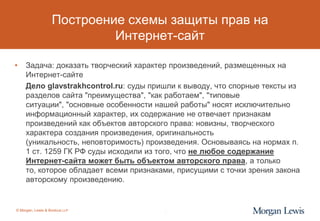 Построение схемы защиты прав на
                            Интернет-сайт

•    Задача: доказать творческий характер произведений, размещенных на
     Интернет-сайте
     Дело glavstrakhcontrol.ru: суды пришли к выводу, что спорные тексты из
     разделов сайта "преимущества", "как работаем", "типовые
     ситуации", "основные особенности нашей работы" носят исключительно
     информационный характер, их содержание не отвечает признакам
     произведений как объектов авторского права: новизны, творческого
     характера создания произведения, оригинальность
     (уникальность, неповторимость) произведения. Основываясь на нормах п.
     1 ст. 1259 ГК РФ суды исходили из того, что не любое содержание
     Интернет-сайта может быть объектом авторского права, а только
     то, которое обладает всеми признаками, присущими с точки зрения закона
     авторскому произведению.


© Morgan, Lewis & Bockius LLP           9
 