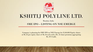 KSHITIJ POLYLINE LTD.
SME IPO – LISTING ON NSE EMERGE
Company is planning for SME IPO on NSE Emerge for 25,00,000 Equity shares
at Rs.35 per equity share of Rs.10 each with a Rs. 25 share premium aggregating
Rs. 875 Lakh.
Mumbai, India
 