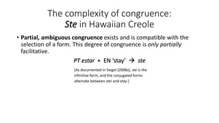 The complexity of congruence:
Ste in Hawaiian Creole
• Partial, ambiguous congruence exists and is compatible with the
selection of a form. This degree of congruence is only partially
facilitative.
PT estar + EN ‘stay’ → ste
[As documented in Siegel (2008a), ste is the
infinitive form, and the conjugated forms
alternate between stei and stay.]
 