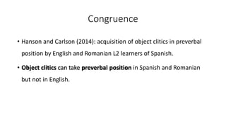 Congruence
• Hanson and Carlson (2014): acquisition of object clitics in preverbal
position by English and Romanian L2 learners of Spanish.
• Object clitics can take preverbal position in Spanish and Romanian
but not in English.
 