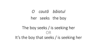 O caută băiatul
her seeks the boy
The boy seeks / is seeking her
OR
It’s the boy that seeks / is seeking her
 