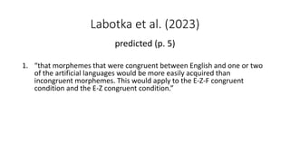 Labotka et al. (2023)
predicted (p. 5)
1. “that morphemes that were congruent between English and one or two
of the artificial languages would be more easily acquired than
incongruent morphemes. This would apply to the E-Z-F congruent
condition and the E-Z congruent condition.”
 