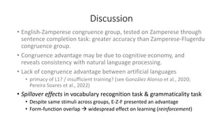 Discussion
• English-Zamperese congruence group, tested on Zamperese through
sentence completion task: greater accuracy than Zamperese-Flugerdu
congruence group.
• Congruence advantage may be due to cognitive economy, and
reveals consistency with natural language processing.
• Lack of congruence advantage between artificial languages
• primacy of L1? / insufficient training? (see González Alonso et al., 2020;
Pereira Soares et al., 2022)
• Spillover effects in vocabulary recognition task & grammaticality task
• Despite same stimuli across groups, E-Z-F presented an advantage
• Form-function overlap → widespread effect on learning (reinforcement)
 