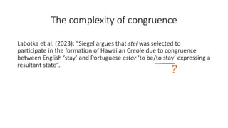 The complexity of congruence
Labotka et al. (2023): “Siegel argues that stei was selected to
participate in the formation of Hawaiian Creole due to congruence
between English ‘stay’ and Portuguese estar ‘to be/to stay’ expressing a
resultant state”.
 