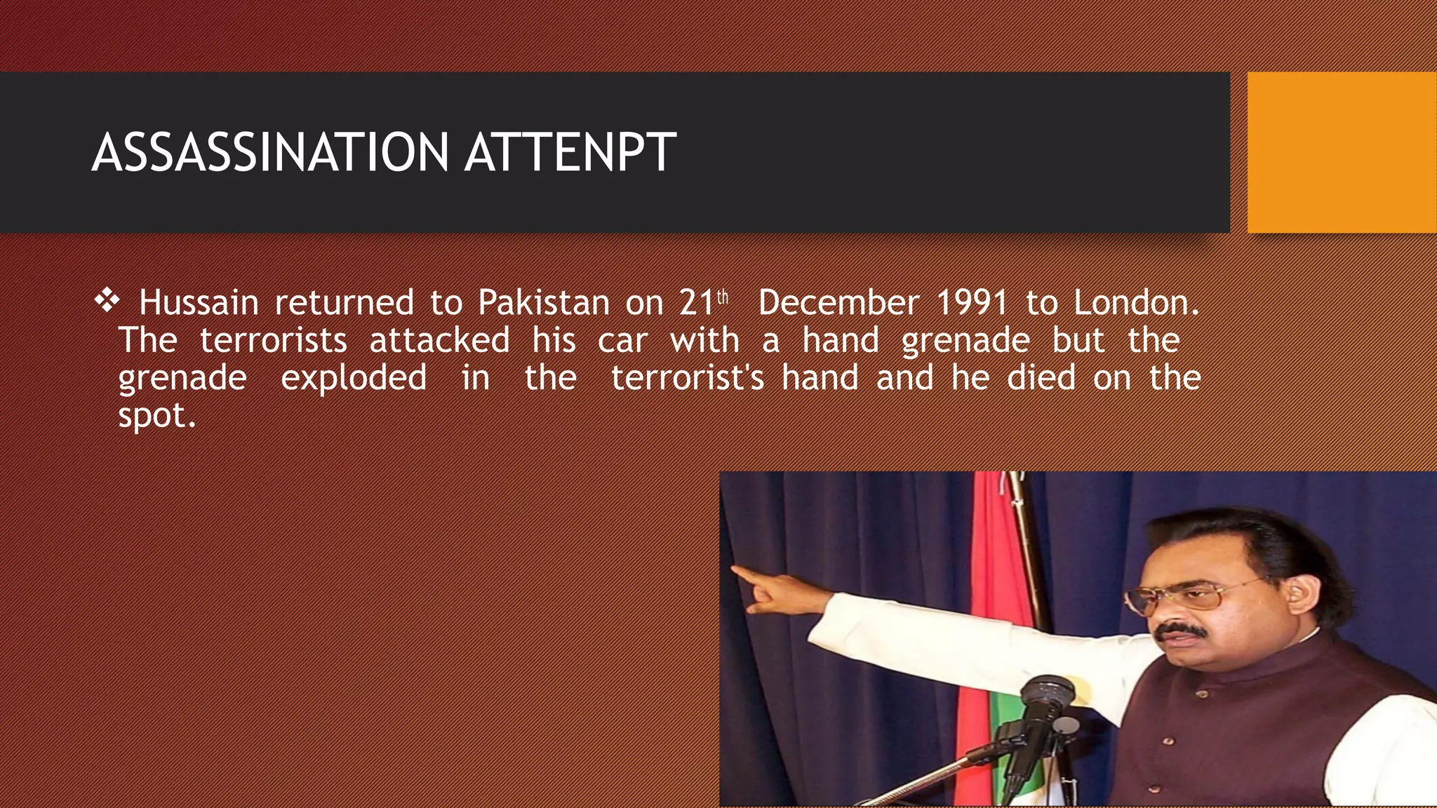  Hussain returned to Pakistan on 21th
December 1991 to London.
The terrorists attacked his car with a hand grenade but the
grenade exploded in the terrorist's hand and he died on the
spot.
ASSASSINATION ATTENPT
 