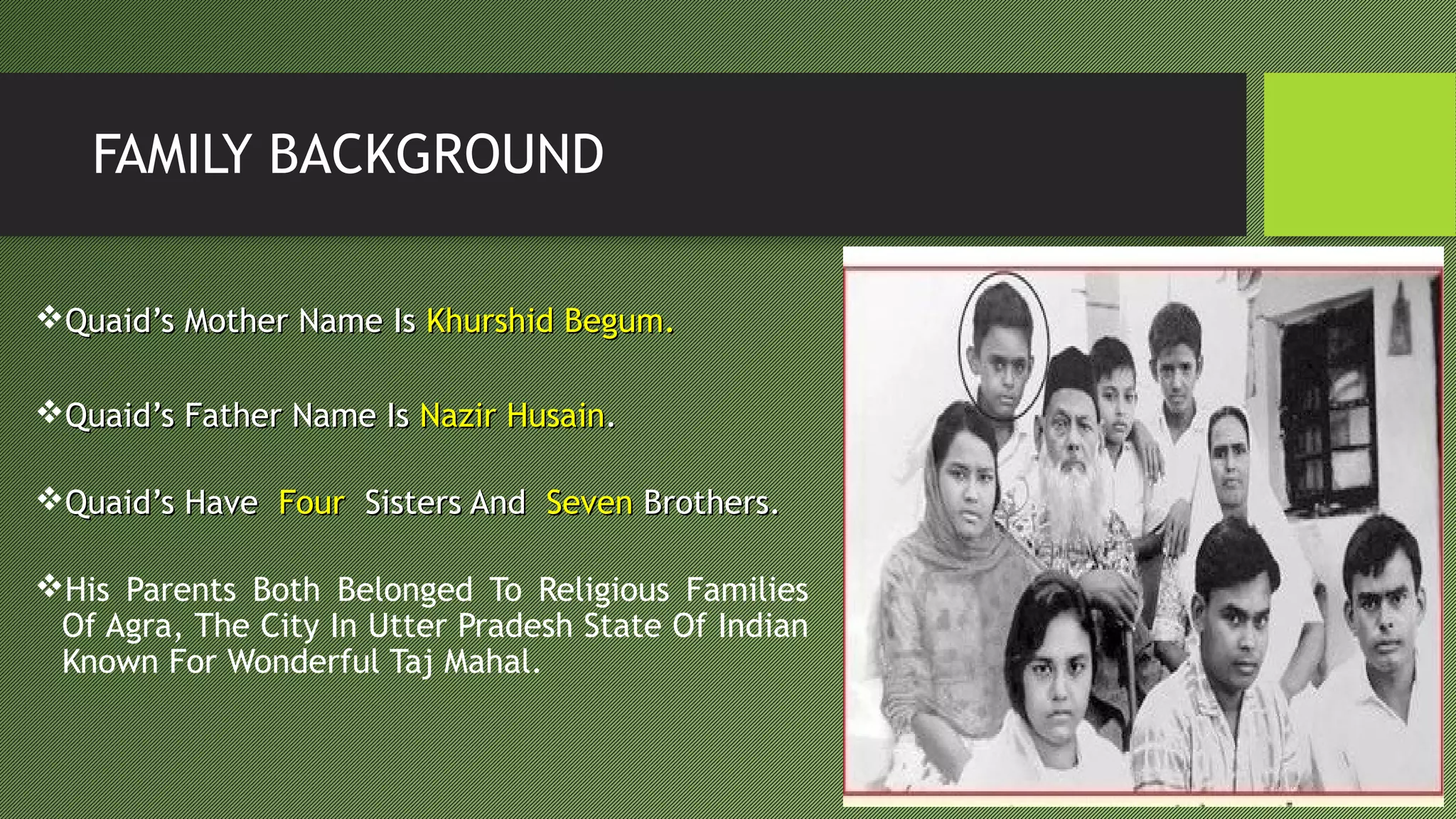 FAMILY BACKGROUND
Quaid’s Mother Name IsQuaid’s Mother Name Is Khurshid Begum.Khurshid Begum.
Quaid’s Father Name IsQuaid’s Father Name Is Nazir HusainNazir Husain..
Quaid’s HaveQuaid’s Have FourFour Sisters AndSisters And SevenSeven Brothers.Brothers.
His Parents Both Belonged To Religious Families
Of Agra, The City In Utter Pradesh State Of Indian
Known For Wonderful Taj Mahal.
 