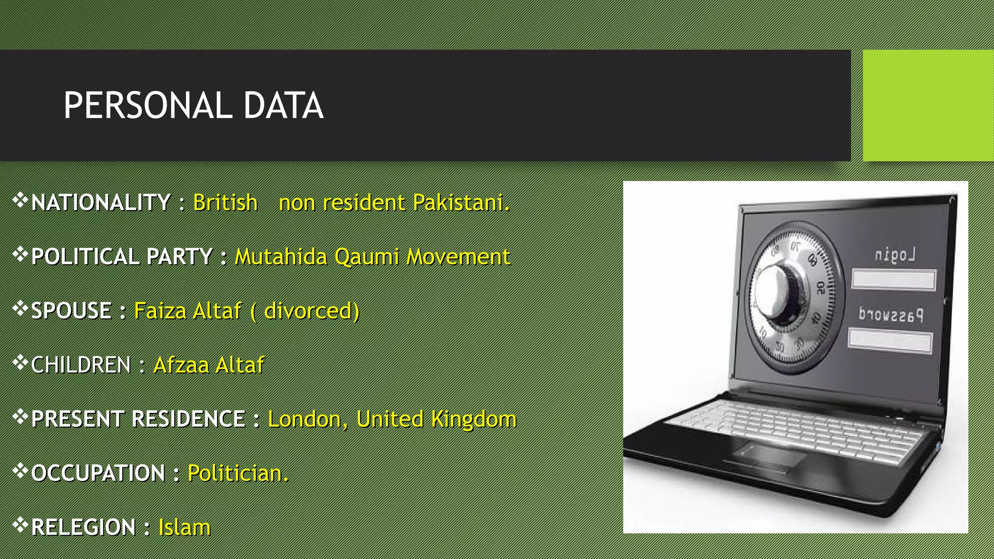 PERSONAL DATA
NATIONALITYNATIONALITY :: British non resident Pakistani.British non resident Pakistani.
POLITICAL PARTY :POLITICAL PARTY : Mutahida Qaumi MovementMutahida Qaumi Movement
SPOUSE :SPOUSE : Faiza Altaf ( divorced)Faiza Altaf ( divorced)
CHILDREN :CHILDREN : Afzaa AltafAfzaa Altaf
PRESENT RESIDENCE :PRESENT RESIDENCE : London, United KingdomLondon, United Kingdom
OCCUPATION :OCCUPATION : Politician.Politician.
RELEGION :RELEGION : IslamIslam
 