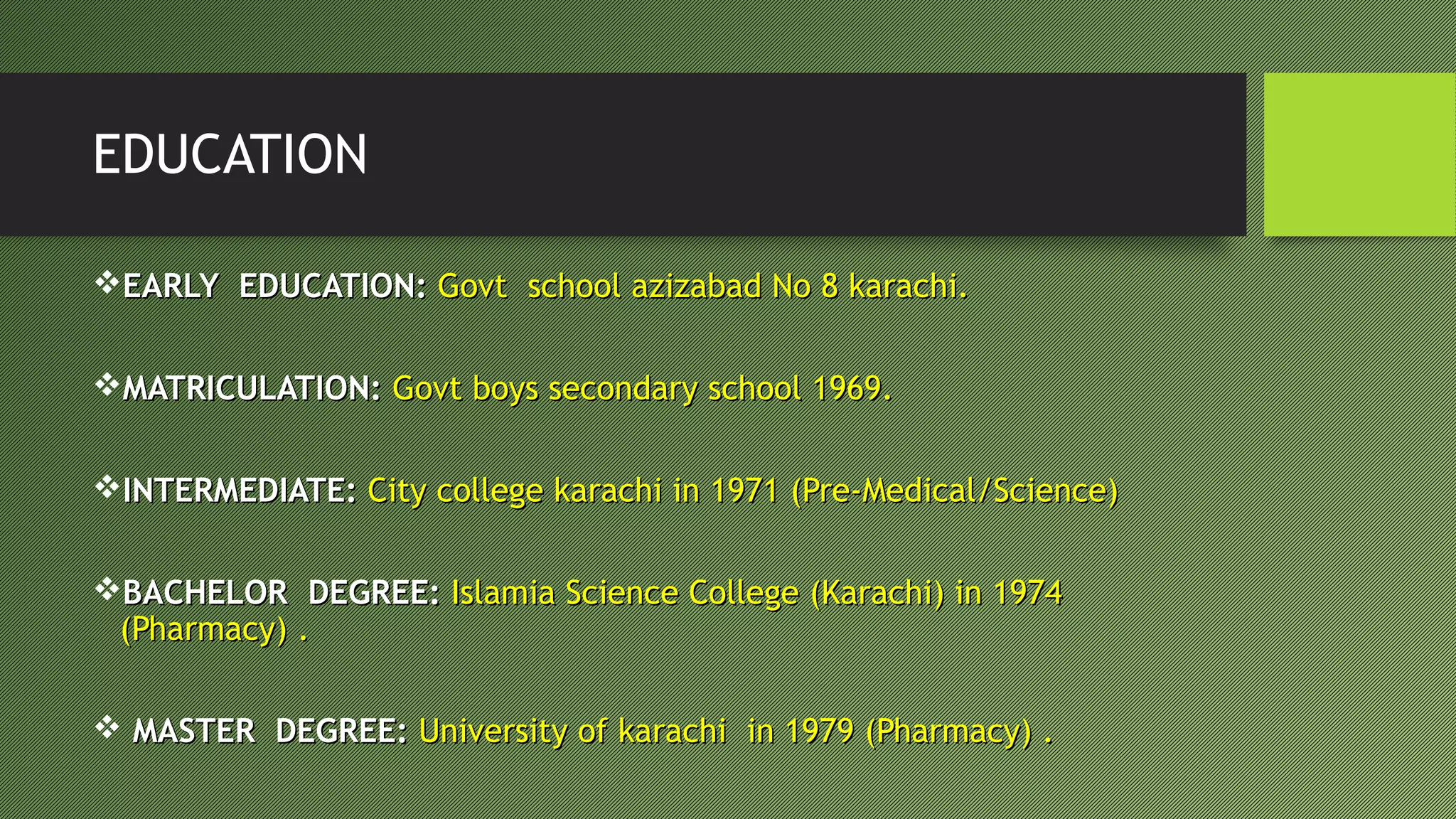 EDUCATION
EARLY EDUCATION:EARLY EDUCATION: Govt school azizabad No 8 karachi.Govt school azizabad No 8 karachi.
MATRICULATION:MATRICULATION: Govt boys secondary school 1969.Govt boys secondary school 1969.
INTERMEDIATE:INTERMEDIATE: City college karachi in 1971 (Pre-Medical/Science)City college karachi in 1971 (Pre-Medical/Science)
BACHELOR DEGREE:BACHELOR DEGREE: Islamia Science College (Karachi) in 1974Islamia Science College (Karachi) in 1974
(Pharmacy) .(Pharmacy) .
 MASTER DEGREE:MASTER DEGREE: University of karachi in 1979 (Pharmacy) .University of karachi in 1979 (Pharmacy) .
 
