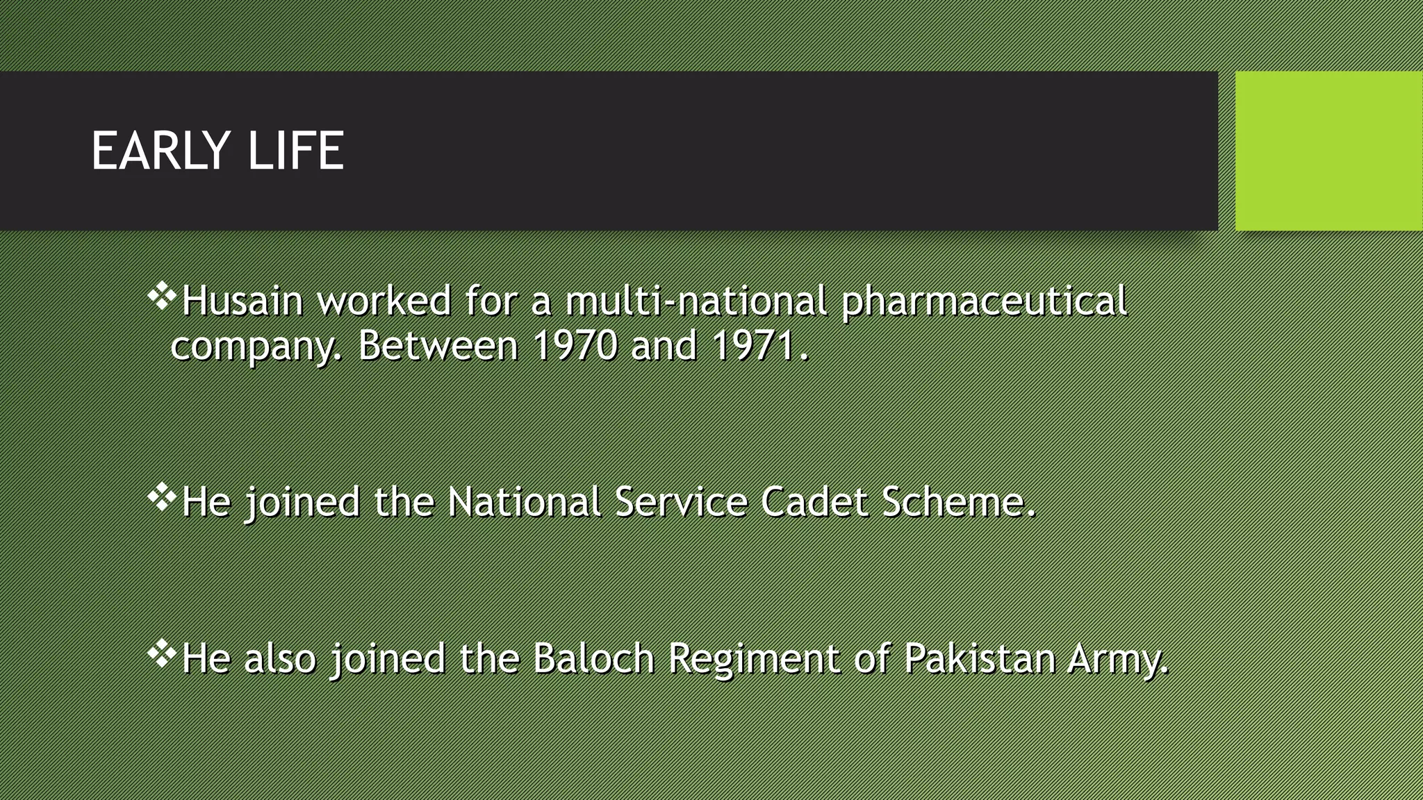 EARLY LIFE
Husain worked for a multi-national pharmaceuticalHusain worked for a multi-national pharmaceutical
company. Between 1970 and 1971.company. Between 1970 and 1971.
He joined the National Service Cadet Scheme.He joined the National Service Cadet Scheme.
He also joined the Baloch Regiment of Pakistan Army.He also joined the Baloch Regiment of Pakistan Army.
 