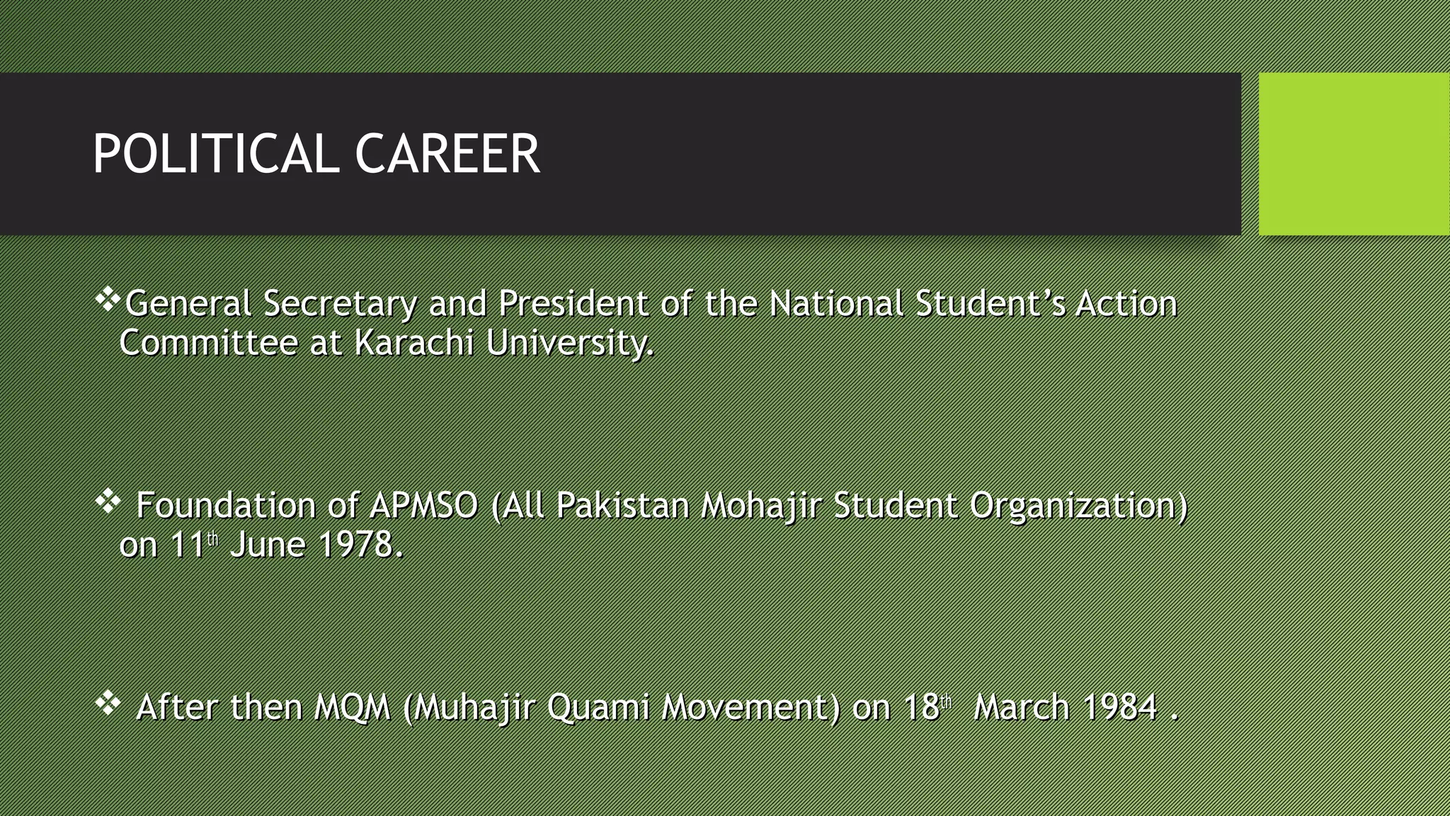 POLITICAL CAREER
General Secretary and President of the National Student’s ActionGeneral Secretary and President of the National Student’s Action
Committee at Karachi University.Committee at Karachi University.
 Foundation of APMSO (All Pakistan Mohajir Student Organization)Foundation of APMSO (All Pakistan Mohajir Student Organization)
on 11on 11thth
June 1978.June 1978.
 After then MQM (Muhajir Quami Movement) on 18After then MQM (Muhajir Quami Movement) on 18thth
March 1984 .March 1984 .
 