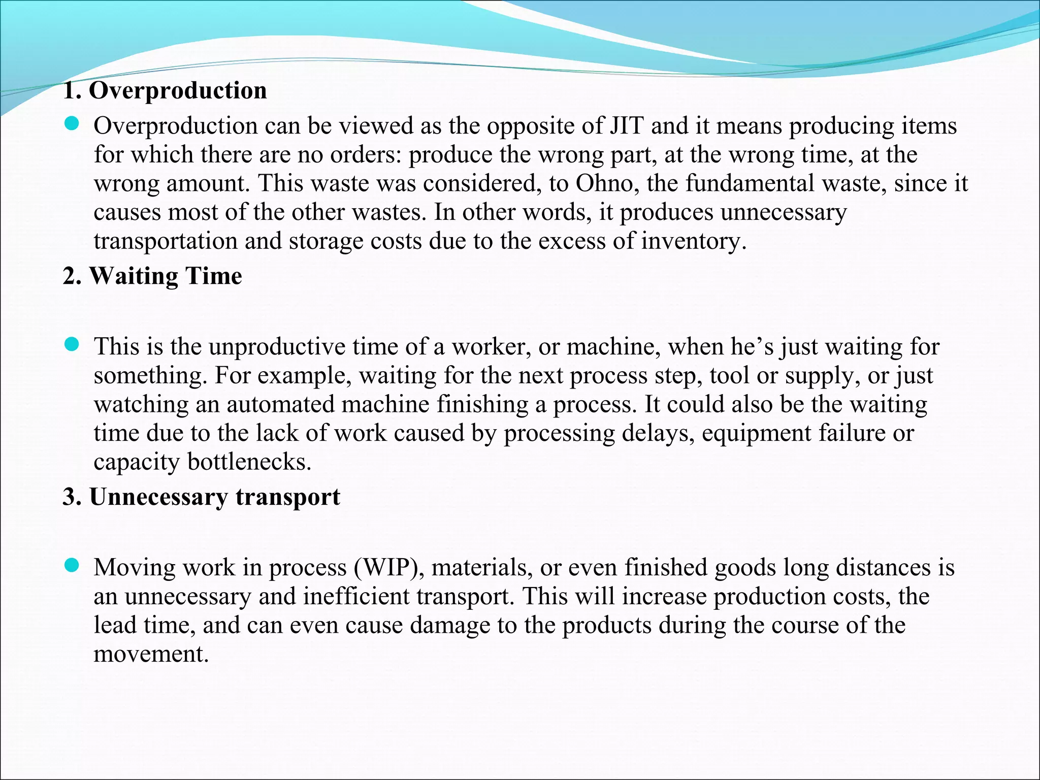 1. Overproduction
 Overproduction can be viewed as the opposite of JIT and it means producing items
for which there are no orders: produce the wrong part, at the wrong time, at the
wrong amount. This waste was considered, to Ohno, the fundamental waste, since it
causes most of the other wastes. In other words, it produces unnecessary
transportation and storage costs due to the excess of inventory.
2. Waiting Time
 This is the unproductive time of a worker, or machine, when he’s just waiting for
something. For example, waiting for the next process step, tool or supply, or just
watching an automated machine finishing a process. It could also be the waiting
time due to the lack of work caused by processing delays, equipment failure or
capacity bottlenecks.
3. Unnecessary transport
 Moving work in process (WIP), materials, or even finished goods long distances is
an unnecessary and inefficient transport. This will increase production costs, the
lead time, and can even cause damage to the products during the course of the
movement.
 