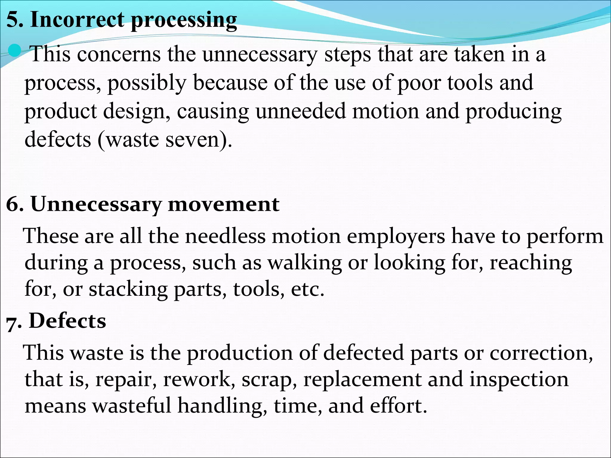 5. Incorrect processing
This concerns the unnecessary steps that are taken in a
process, possibly because of the use of poor tools and
product design, causing unneeded motion and producing
defects (waste seven).
6. Unnecessary movement
These are all the needless motion employers have to perform
during a process, such as walking or looking for, reaching
for, or stacking parts, tools, etc.
7. Defects
This waste is the production of defected parts or correction,
that is, repair, rework, scrap, replacement and inspection
means wasteful handling, time, and effort.
 