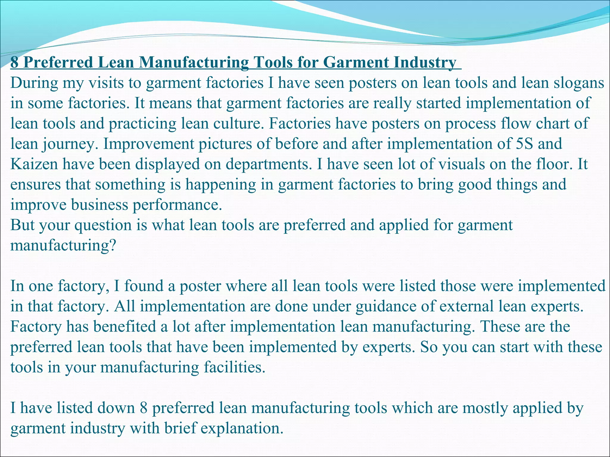 8 Preferred Lean Manufacturing Tools for Garment Industry
During my visits to garment factories I have seen posters on lean tools and lean slogans
in some factories. It means that garment factories are really started implementation of
lean tools and practicing lean culture. Factories have posters on process flow chart of
lean journey. Improvement pictures of before and after implementation of 5S and
Kaizen have been displayed on departments. I have seen lot of visuals on the floor. It
ensures that something is happening in garment factories to bring good things and
improve business performance.
But your question is what lean tools are preferred and applied for garment
manufacturing?
In one factory, I found a poster where all lean tools were listed those were implemented
in that factory. All implementation are done under guidance of external lean experts.
Factory has benefited a lot after implementation lean manufacturing. These are the
preferred lean tools that have been implemented by experts. So you can start with these
tools in your manufacturing facilities.
I have listed down 8 preferred lean manufacturing tools which are mostly applied by
garment industry with brief explanation.
 