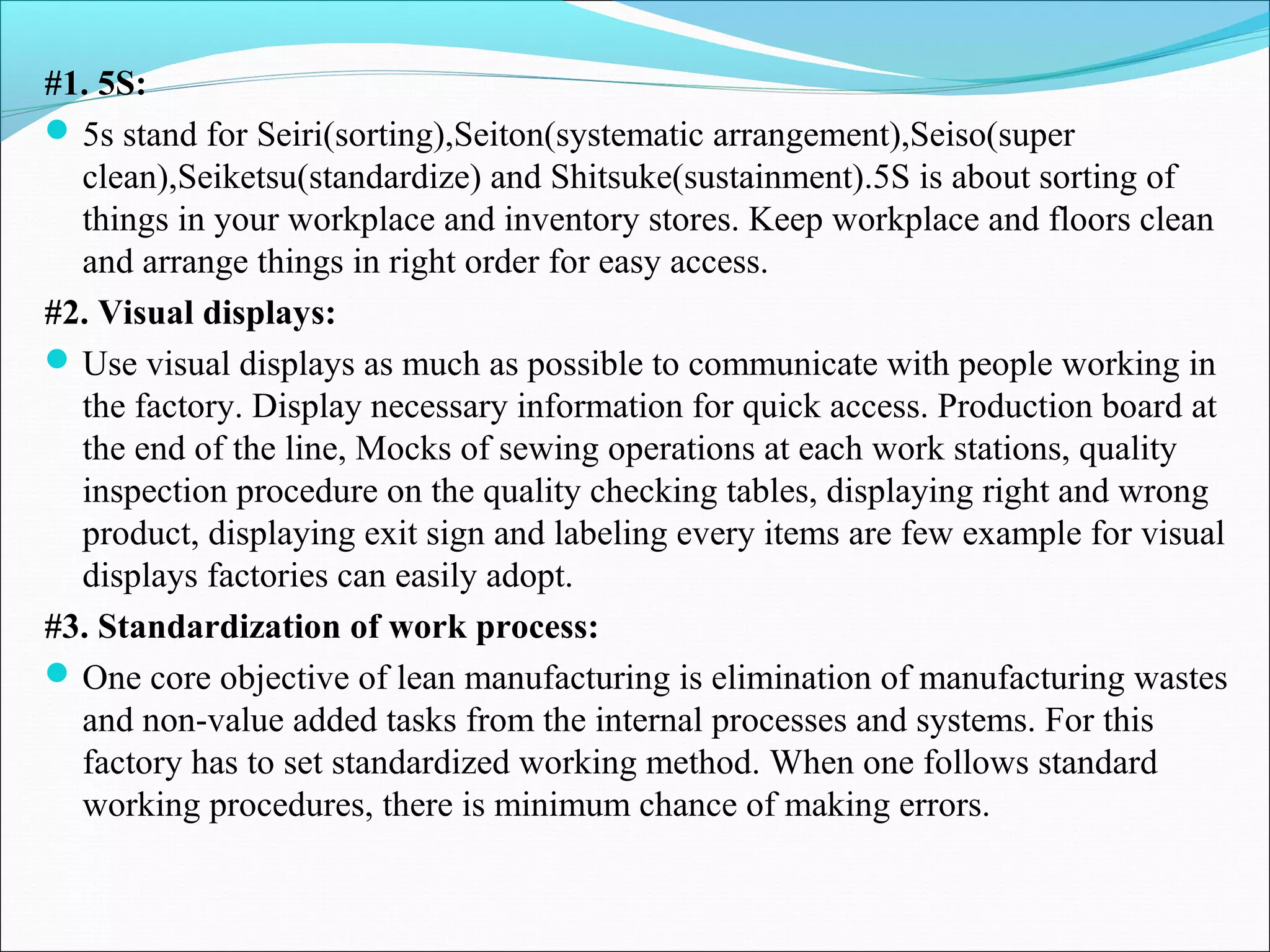 #1. 5S:
5s stand for Seiri(sorting),Seiton(systematic arrangement),Seiso(super
clean),Seiketsu(standardize) and Shitsuke(sustainment).5S is about sorting of
things in your workplace and inventory stores. Keep workplace and floors clean
and arrange things in right order for easy access.
#2. Visual displays:
Use visual displays as much as possible to communicate with people working in
the factory. Display necessary information for quick access. Production board at
the end of the line, Mocks of sewing operations at each work stations, quality
inspection procedure on the quality checking tables, displaying right and wrong
product, displaying exit sign and labeling every items are few example for visual
displays factories can easily adopt.
#3. Standardization of work process:
One core objective of lean manufacturing is elimination of manufacturing wastes
and non-value added tasks from the internal processes and systems. For this
factory has to set standardized working method. When one follows standard
working procedures, there is minimum chance of making errors.
 