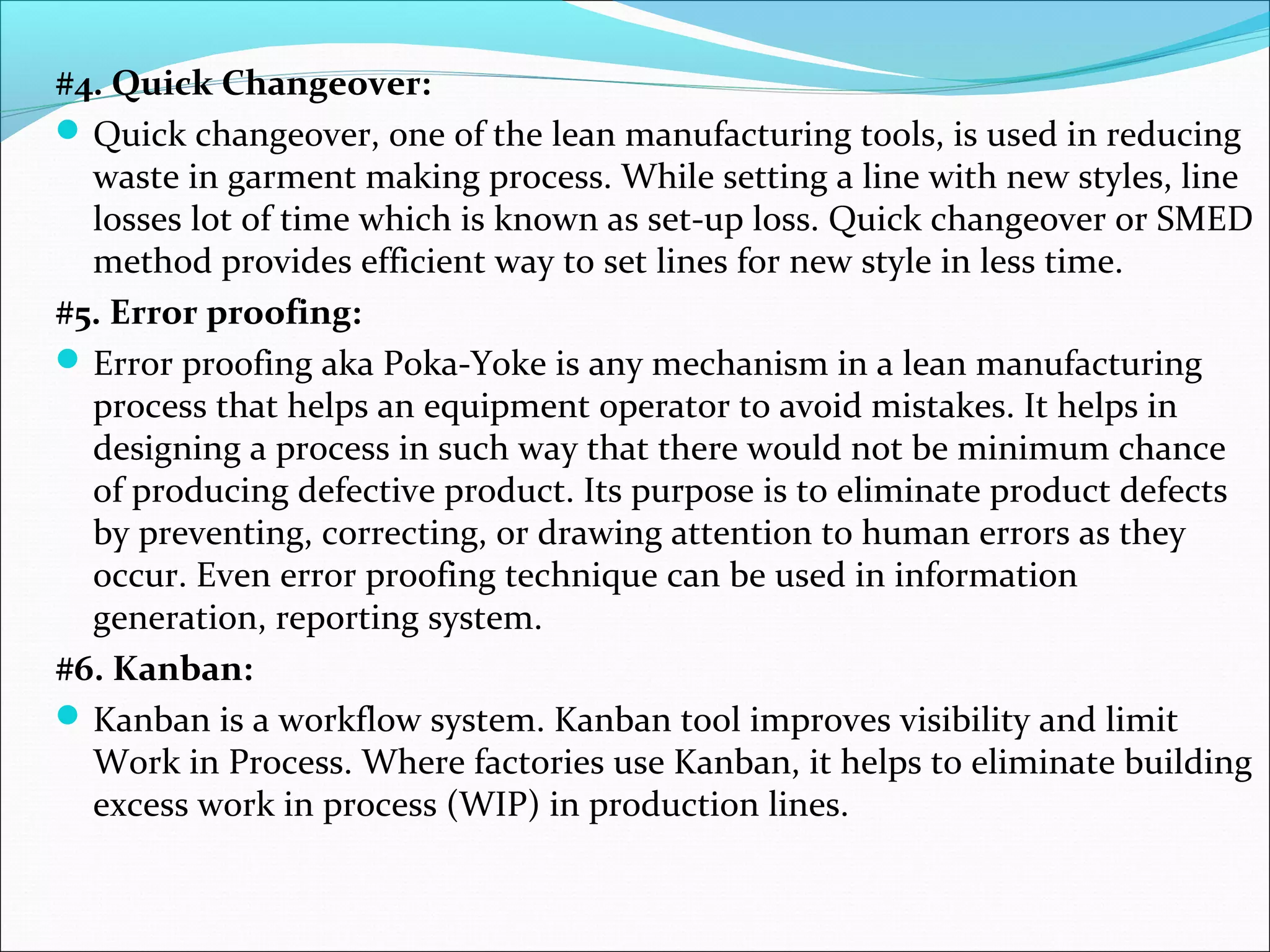 #4. Quick Changeover:
Quick changeover, one of the lean manufacturing tools, is used in reducing
waste in garment making process. While setting a line with new styles, line
losses lot of time which is known as set-up loss. Quick changeover or SMED
method provides efficient way to set lines for new style in less time.
#5. Error proofing:
Error proofing aka Poka-Yoke is any mechanism in a lean manufacturing
process that helps an equipment operator to avoid mistakes. It helps in
designing a process in such way that there would not be minimum chance
of producing defective product. Its purpose is to eliminate product defects
by preventing, correcting, or drawing attention to human errors as they
occur. Even error proofing technique can be used in information
generation, reporting system.
#6. Kanban:
Kanban is a workflow system. Kanban tool improves visibility and limit
Work in Process. Where factories use Kanban, it helps to eliminate building
excess work in process (WIP) in production lines.
 