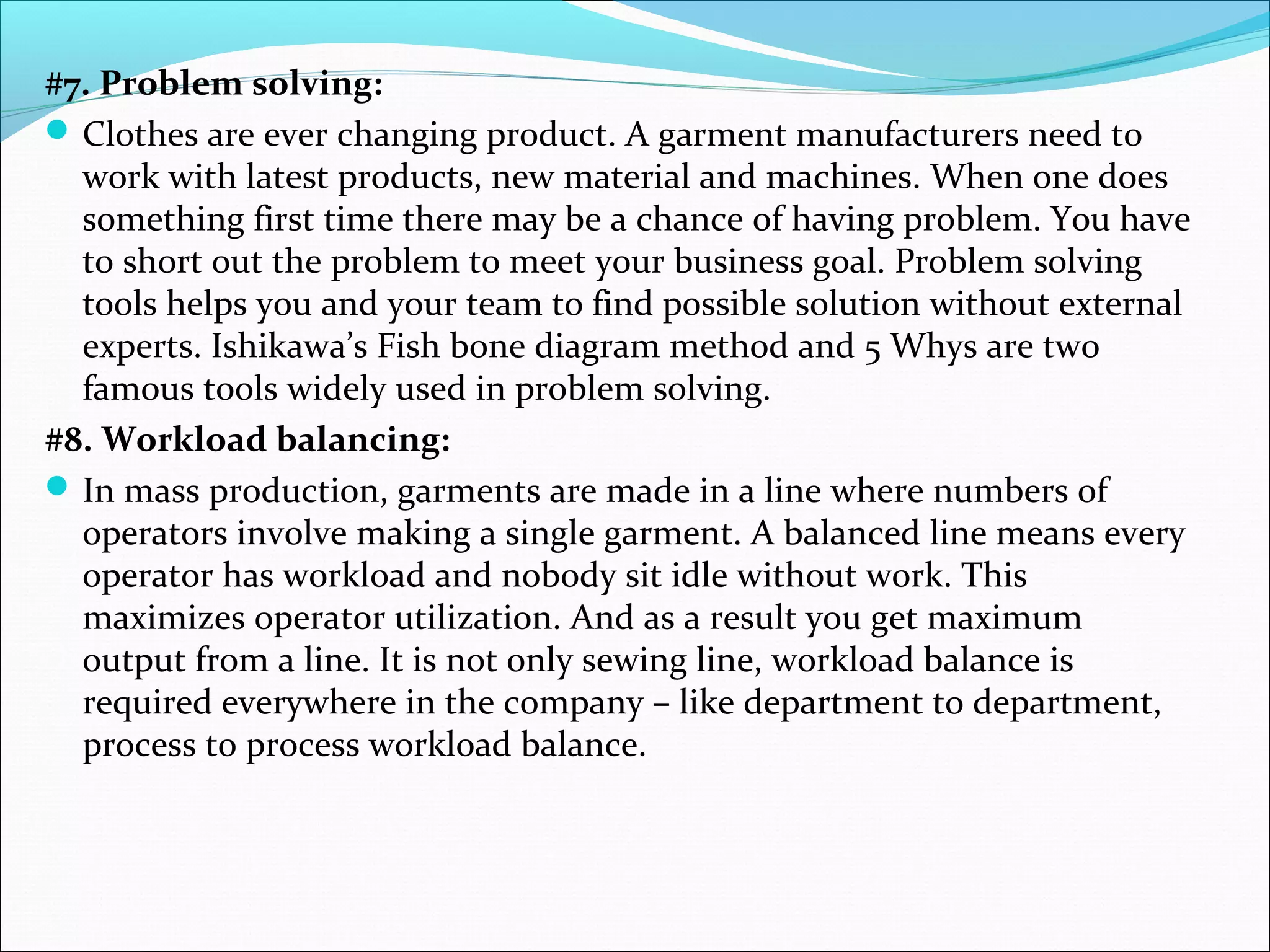#7. Problem solving:
Clothes are ever changing product. A garment manufacturers need to
work with latest products, new material and machines. When one does
something first time there may be a chance of having problem. You have
to short out the problem to meet your business goal. Problem solving
tools helps you and your team to find possible solution without external
experts. Ishikawa’s Fish bone diagram method and 5 Whys are two
famous tools widely used in problem solving.
#8. Workload balancing:
In mass production, garments are made in a line where numbers of
operators involve making a single garment. A balanced line means every
operator has workload and nobody sit idle without work. This
maximizes operator utilization. And as a result you get maximum
output from a line. It is not only sewing line, workload balance is
required everywhere in the company – like department to department,
process to process workload balance.
 