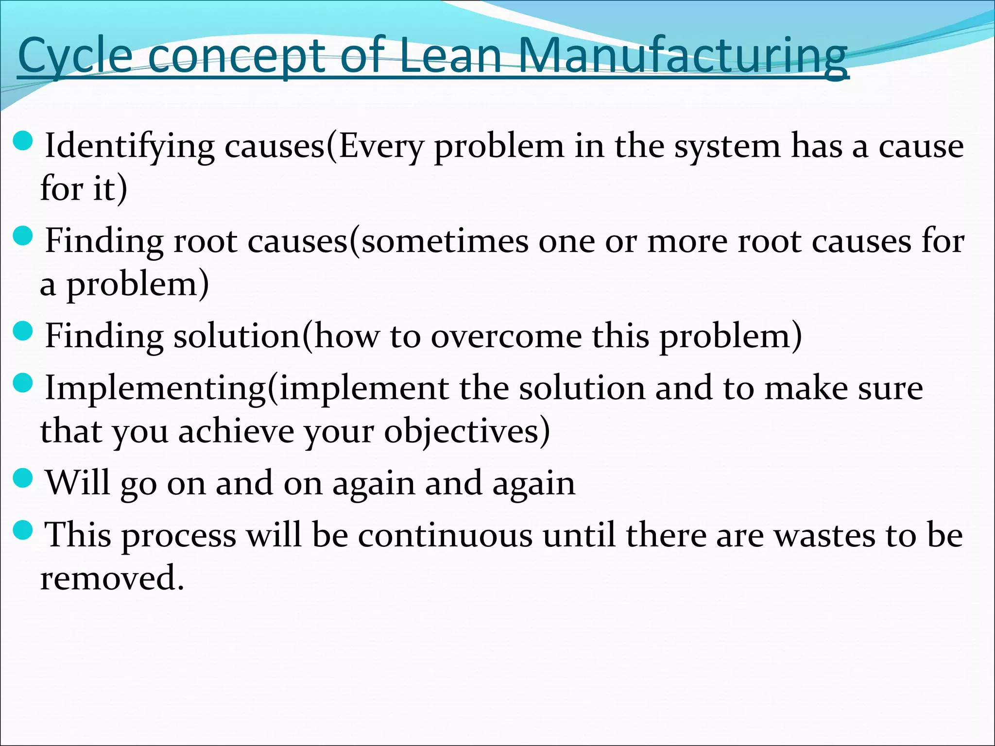 Cycle concept of Lean Manufacturing
Identifying causes(Every problem in the system has a cause
for it)
Finding root causes(sometimes one or more root causes for
a problem)
Finding solution(how to overcome this problem)
Implementing(implement the solution and to make sure
that you achieve your objectives)
Will go on and on again and again
This process will be continuous until there are wastes to be
removed.
 