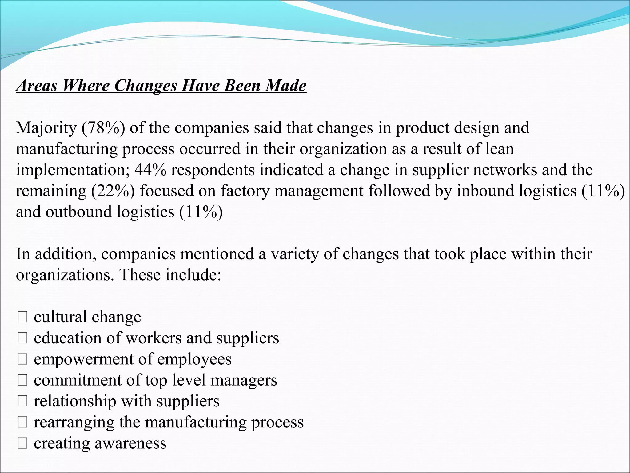 Areas Where Changes Have Been Made
Majority (78%) of the companies said that changes in product design and
manufacturing process occurred in their organization as a result of lean
implementation; 44% respondents indicated a change in supplier networks and the
remaining (22%) focused on factory management followed by inbound logistics (11%)
and outbound logistics (11%)
In addition, companies mentioned a variety of changes that took place within their
organizations. These include:
􀁸 cultural change
􀁸 education of workers and suppliers
􀁸 empowerment of employees
􀁸 commitment of top level managers
􀁸 relationship with suppliers
􀁸 rearranging the manufacturing process
􀁸 creating awareness
 