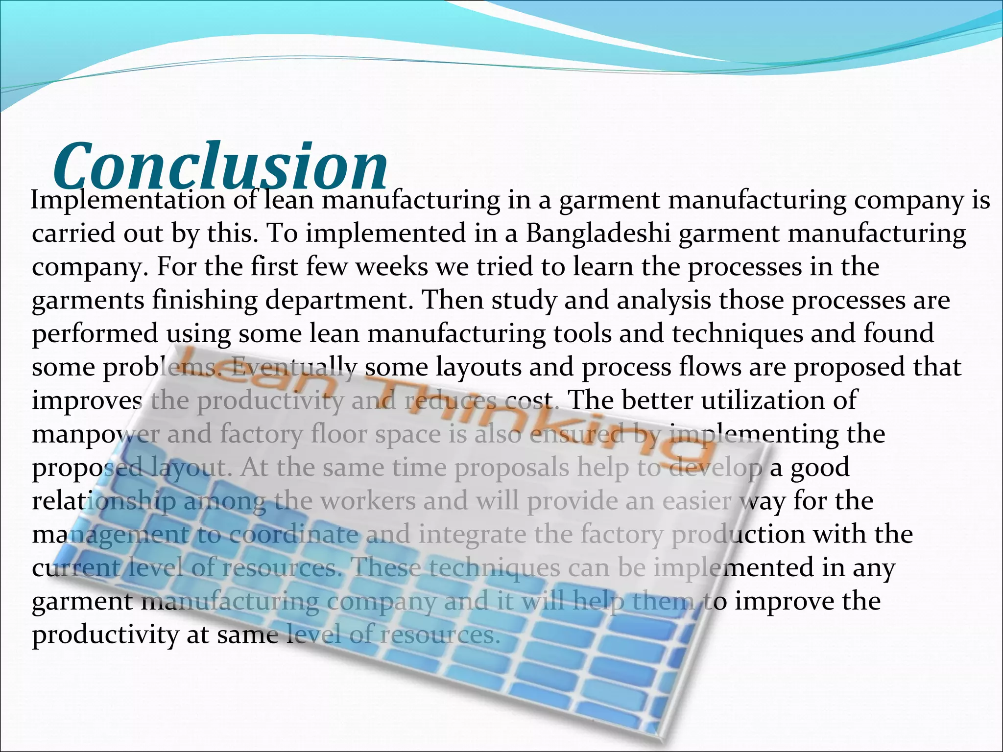 ConclusionImplementation of lean manufacturing in a garment manufacturing company is
carried out by this. To implemented in a Bangladeshi garment manufacturing
company. For the first few weeks we tried to learn the processes in the
garments finishing department. Then study and analysis those processes are
performed using some lean manufacturing tools and techniques and found
some problems. Eventually some layouts and process flows are proposed that
improves the productivity and reduces cost. The better utilization of
manpower and factory floor space is also ensured by implementing the
proposed layout. At the same time proposals help to develop a good
relationship among the workers and will provide an easier way for the
management to coordinate and integrate the factory production with the
current level of resources. These techniques can be implemented in any
garment manufacturing company and it will help them to improve the
productivity at same level of resources.
 