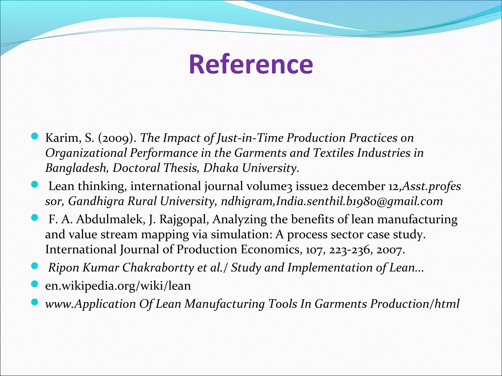 Reference
 Karim, S. (2009). The Impact of Just-in-Time Production Practices on
Organizational Performance in the Garments and Textiles Industries in
Bangladesh, Doctoral Thesis, Dhaka University.
 Lean thinking, international journal volume3 issue2 december 12,Asst.profes
sor, Gandhigra Rural University, ndhigram,India.senthil.b1980@gmail.com
 F. A. Abdulmalek, J. Rajgopal, Analyzing the benefits of lean manufacturing
and value stream mapping via simulation: A process sector case study.
International Journal of Production Economics, 107, 223-236, 2007.
 Ripon Kumar Chakrabortty et al./ Study and Implementation of Lean...
 en.wikipedia.org/wiki/lean
 www.Application Of Lean Manufacturing Tools In Garments Production/html
 
