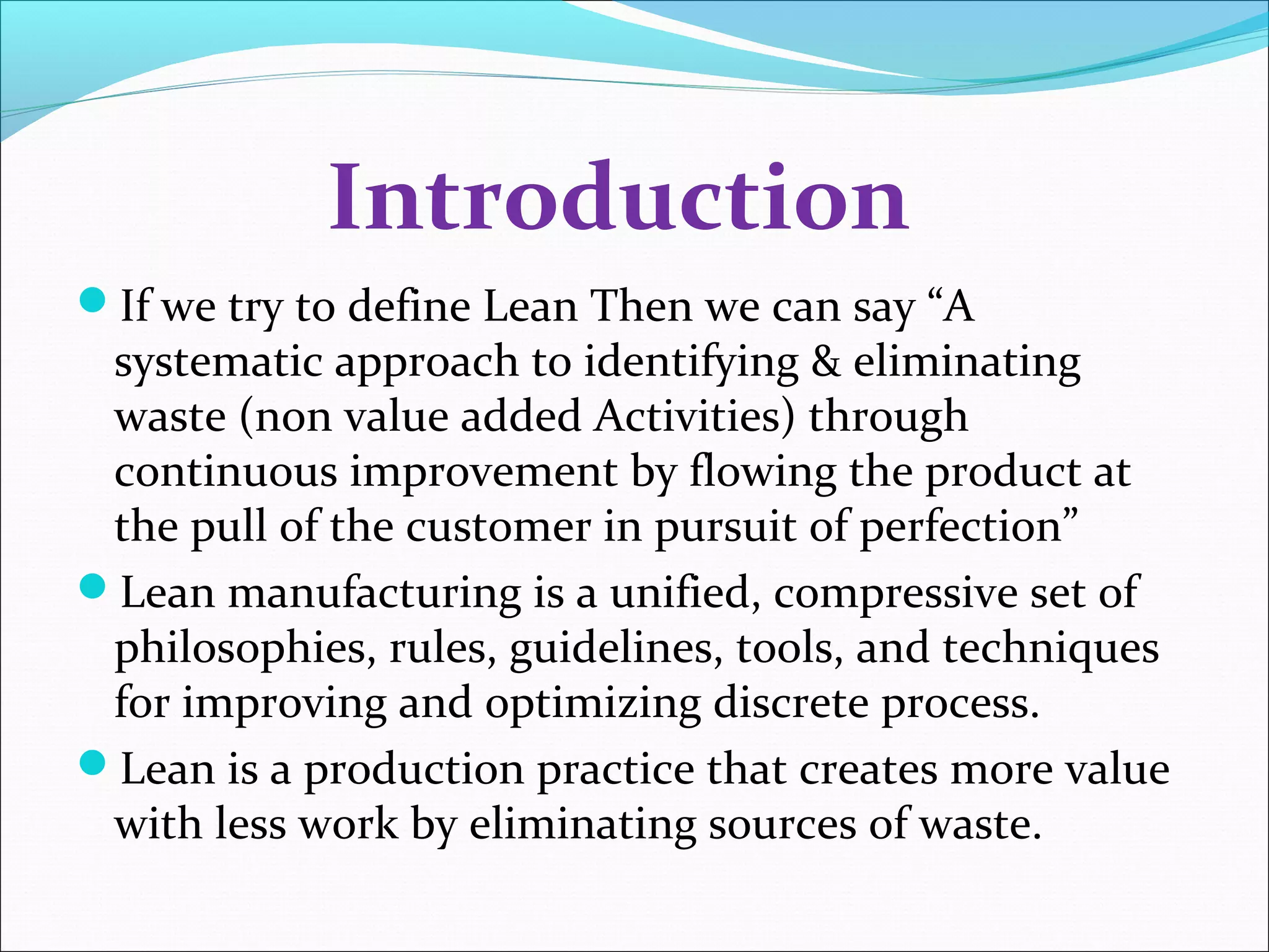 Introduction
If we try to define Lean Then we can say “A
systematic approach to identifying & eliminating
waste (non value added Activities) through
continuous improvement by flowing the product at
the pull of the customer in pursuit of perfection”
Lean manufacturing is a unified, compressive set of
philosophies, rules, guidelines, tools, and techniques
for improving and optimizing discrete process.
Lean is a production practice that creates more value
with less work by eliminating sources of waste.
 