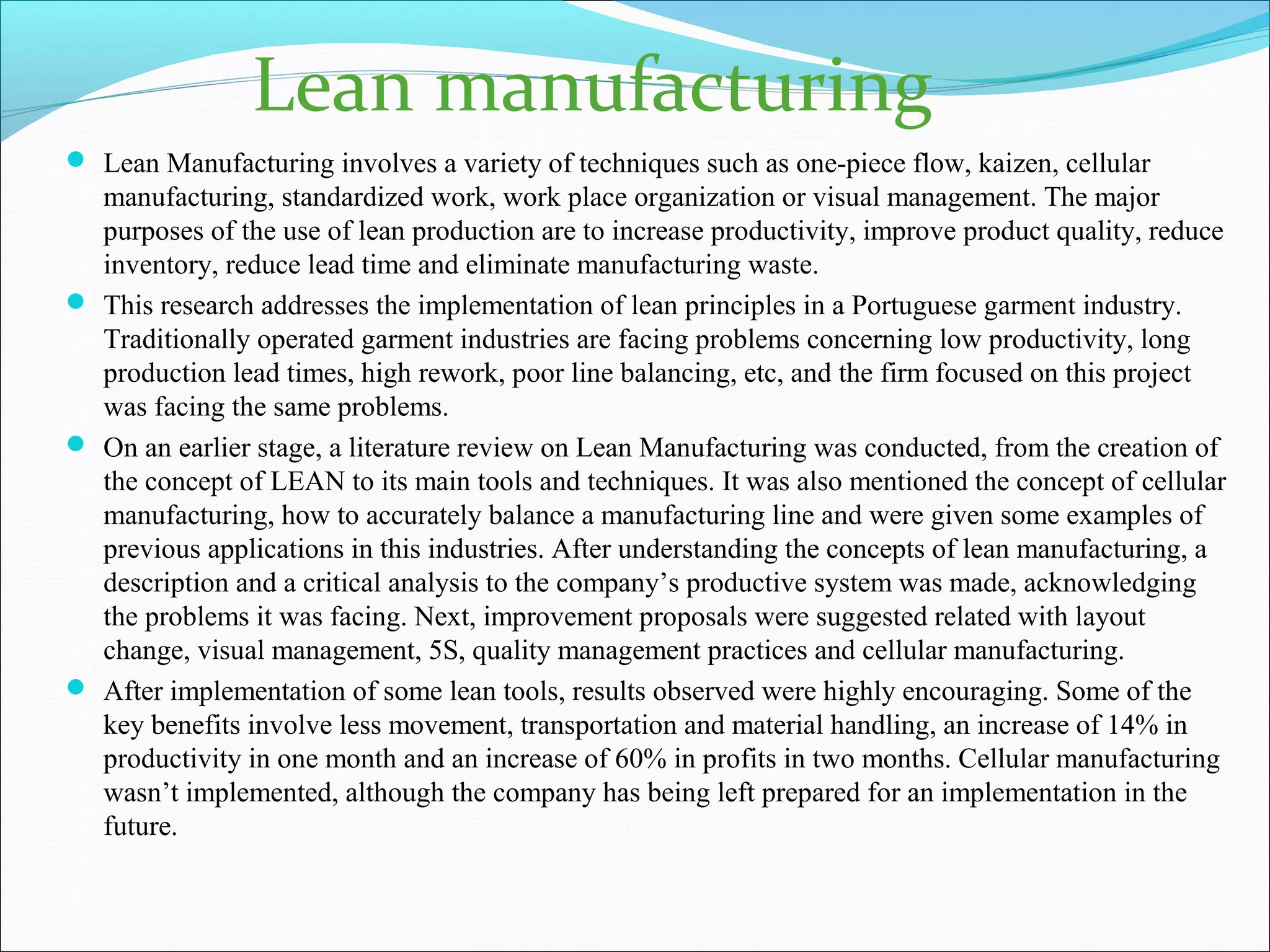 Lean Manufacturing involves a variety of techniques such as one-piece flow, kaizen, cellular
manufacturing, standardized work, work place organization or visual management. The major
purposes of the use of lean production are to increase productivity, improve product quality, reduce
inventory, reduce lead time and eliminate manufacturing waste.
 This research addresses the implementation of lean principles in a Portuguese garment industry.
Traditionally operated garment industries are facing problems concerning low productivity, long
production lead times, high rework, poor line balancing, etc, and the firm focused on this project
was facing the same problems.
 On an earlier stage, a literature review on Lean Manufacturing was conducted, from the creation of
the concept of LEAN to its main tools and techniques. It was also mentioned the concept of cellular
manufacturing, how to accurately balance a manufacturing line and were given some examples of
previous applications in this industries. After understanding the concepts of lean manufacturing, a
description and a critical analysis to the company’s productive system was made, acknowledging
the problems it was facing. Next, improvement proposals were suggested related with layout
change, visual management, 5S, quality management practices and cellular manufacturing.
 After implementation of some lean tools, results observed were highly encouraging. Some of the
key benefits involve less movement, transportation and material handling, an increase of 14% in
productivity in one month and an increase of 60% in profits in two months. Cellular manufacturing
wasn’t implemented, although the company has being left prepared for an implementation in the
future.
Lean manufacturing
 