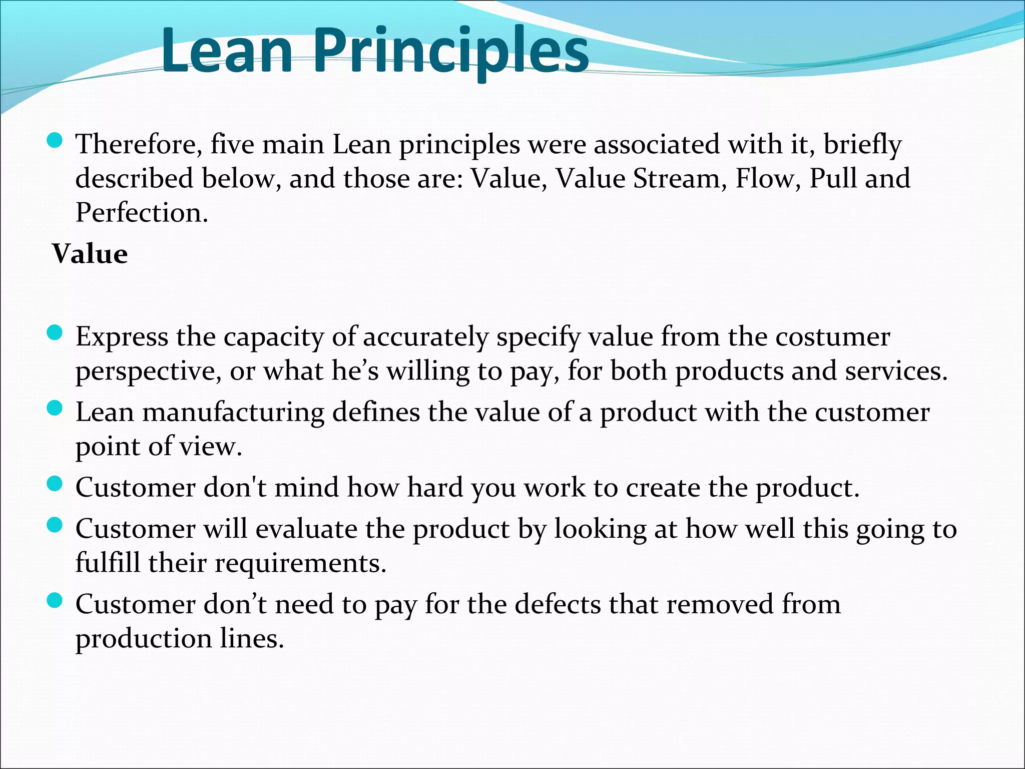 Lean Principles
Therefore, five main Lean principles were associated with it, briefly
described below, and those are: Value, Value Stream, Flow, Pull and
Perfection.
Value
Express the capacity of accurately specify value from the costumer
perspective, or what he’s willing to pay, for both products and services.
Lean manufacturing defines the value of a product with the customer
point of view.
Customer don't mind how hard you work to create the product.
Customer will evaluate the product by looking at how well this going to
fulfill their requirements.
Customer don’t need to pay for the defects that removed from
production lines.
 