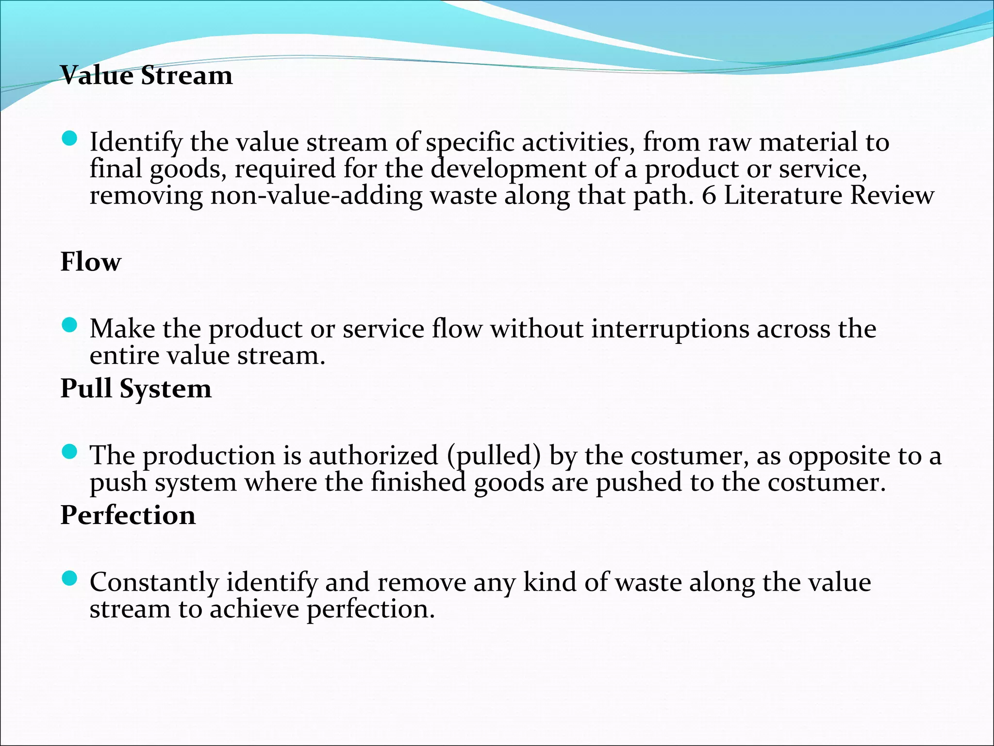 Value Stream
Identify the value stream of specific activities, from raw material to
final goods, required for the development of a product or service,
removing non-value-adding waste along that path. 6 Literature Review
Flow
Make the product or service flow without interruptions across the
entire value stream.
Pull System
The production is authorized (pulled) by the costumer, as opposite to a
push system where the finished goods are pushed to the costumer.
Perfection
Constantly identify and remove any kind of waste along the value
stream to achieve perfection.
 