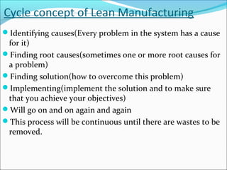 Cycle concept of Lean Manufacturing
Identifying causes(Every problem in the system has a cause
for it)
Finding root causes(sometimes one or more root causes for
a problem)
Finding solution(how to overcome this problem)
Implementing(implement the solution and to make sure
that you achieve your objectives)
Will go on and on again and again
This process will be continuous until there are wastes to be
removed.
 
