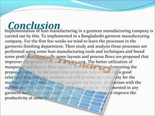 ConclusionImplementation of lean manufacturing in a garment manufacturing company is
carried out by this. To implemented in a Bangladeshi garment manufacturing
company. For the first few weeks we tried to learn the processes in the
garments finishing department. Then study and analysis those processes are
performed using some lean manufacturing tools and techniques and found
some problems. Eventually some layouts and process flows are proposed that
improves the productivity and reduces cost. The better utilization of
manpower and factory floor space is also ensured by implementing the
proposed layout. At the same time proposals help to develop a good
relationship among the workers and will provide an easier way for the
management to coordinate and integrate the factory production with the
current level of resources. These techniques can be implemented in any
garment manufacturing company and it will help them to improve the
productivity at same level of resources.
 