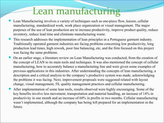  Lean Manufacturing involves a variety of techniques such as one-piece flow, kaizen, cellular
manufacturing, standardized work, work place organization or visual management. The major
purposes of the use of lean production are to increase productivity, improve product quality, reduce
inventory, reduce lead time and eliminate manufacturing waste.
 This research addresses the implementation of lean principles in a Portuguese garment industry.
Traditionally operated garment industries are facing problems concerning low productivity, long
production lead times, high rework, poor line balancing, etc, and the firm focused on this project
was facing the same problems.
 On an earlier stage, a literature review on Lean Manufacturing was conducted, from the creation of
the concept of LEAN to its main tools and techniques. It was also mentioned the concept of cellular
manufacturing, how to accurately balance a manufacturing line and were given some examples of
previous applications in this industries. After understanding the concepts of lean manufacturing, a
description and a critical analysis to the company’s productive system was made, acknowledging
the problems it was facing. Next, improvement proposals were suggested related with layout
change, visual management, 5S, quality management practices and cellular manufacturing.
 After implementation of some lean tools, results observed were highly encouraging. Some of the
key benefits involve less movement, transportation and material handling, an increase of 14% in
productivity in one month and an increase of 60% in profits in two months. Cellular manufacturing
wasn’t implemented, although the company has being left prepared for an implementation in the
future.
Lean manufacturing
 