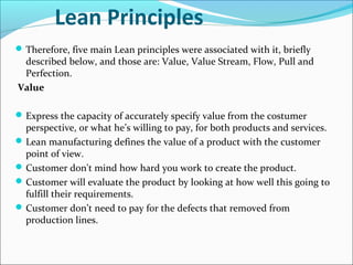 Lean Principles
Therefore, five main Lean principles were associated with it, briefly
described below, and those are: Value, Value Stream, Flow, Pull and
Perfection.
Value
Express the capacity of accurately specify value from the costumer
perspective, or what he’s willing to pay, for both products and services.
Lean manufacturing defines the value of a product with the customer
point of view.
Customer don't mind how hard you work to create the product.
Customer will evaluate the product by looking at how well this going to
fulfill their requirements.
Customer don’t need to pay for the defects that removed from
production lines.
 