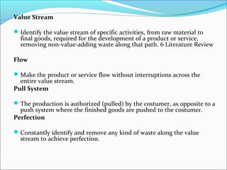 Value Stream
Identify the value stream of specific activities, from raw material to
final goods, required for the development of a product or service,
removing non-value-adding waste along that path. 6 Literature Review
Flow
Make the product or service flow without interruptions across the
entire value stream.
Pull System
The production is authorized (pulled) by the costumer, as opposite to a
push system where the finished goods are pushed to the costumer.
Perfection
Constantly identify and remove any kind of waste along the value
stream to achieve perfection.
 