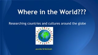Where in the World???
Researching countries and cultures around the globe
Jennifer M McGrath
 