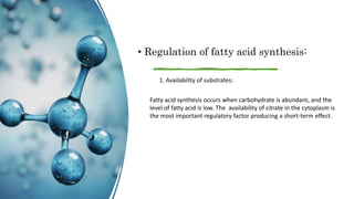 • Regulation of fatty acid synthesis:
1. Availability of substrates:
Fatty acid synthesis occurs when carbohydrate is abundant, and the
level of fatty acid is low. The availability of citrate in the cytoplasm is
the most important regulatory factor producing a short-term effect.
 