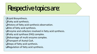 Respectivetopicsare:
Lipid Biosynthesis.
Fatty acid synthesis.
History of fatty acid synthesis observation.
Site of fatty acid synthesis.
Enzyme and cofactors involved in fatty acid synthesis.
Fatty acid synthase (FAS) complex.
Advantage of multi enzyme complex.
Transport of Acetyl CoA.
Steps of fatty acid synthesis.
Regulation of fatty acid synthesis.
 